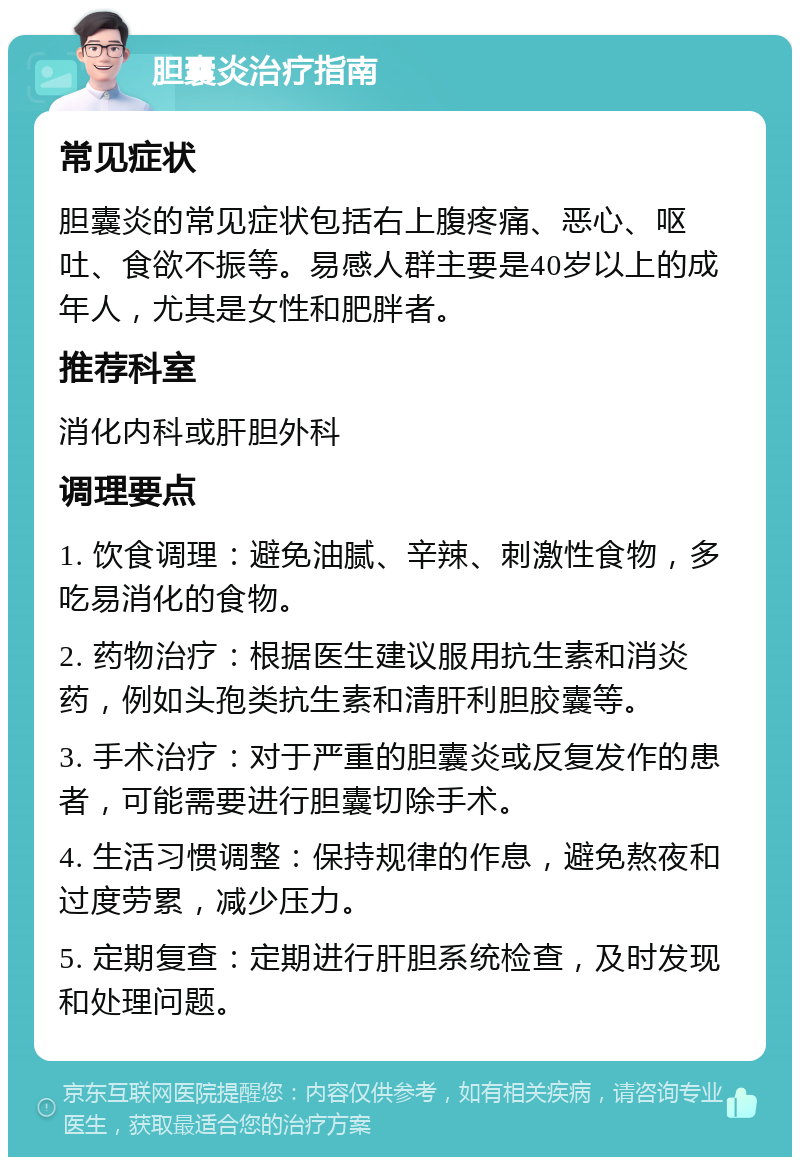 胆囊炎治疗指南 常见症状 胆囊炎的常见症状包括右上腹疼痛、恶心、呕吐、食欲不振等。易感人群主要是40岁以上的成年人，尤其是女性和肥胖者。 推荐科室 消化内科或肝胆外科 调理要点 1. 饮食调理：避免油腻、辛辣、刺激性食物，多吃易消化的食物。 2. 药物治疗：根据医生建议服用抗生素和消炎药，例如头孢类抗生素和清肝利胆胶囊等。 3. 手术治疗：对于严重的胆囊炎或反复发作的患者，可能需要进行胆囊切除手术。 4. 生活习惯调整：保持规律的作息，避免熬夜和过度劳累，减少压力。 5. 定期复查：定期进行肝胆系统检查，及时发现和处理问题。