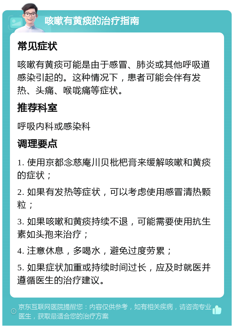 咳嗽有黄痰的治疗指南 常见症状 咳嗽有黄痰可能是由于感冒、肺炎或其他呼吸道感染引起的。这种情况下，患者可能会伴有发热、头痛、喉咙痛等症状。 推荐科室 呼吸内科或感染科 调理要点 1. 使用京都念慈庵川贝枇杷膏来缓解咳嗽和黄痰的症状； 2. 如果有发热等症状，可以考虑使用感冒清热颗粒； 3. 如果咳嗽和黄痰持续不退，可能需要使用抗生素如头孢来治疗； 4. 注意休息，多喝水，避免过度劳累； 5. 如果症状加重或持续时间过长，应及时就医并遵循医生的治疗建议。