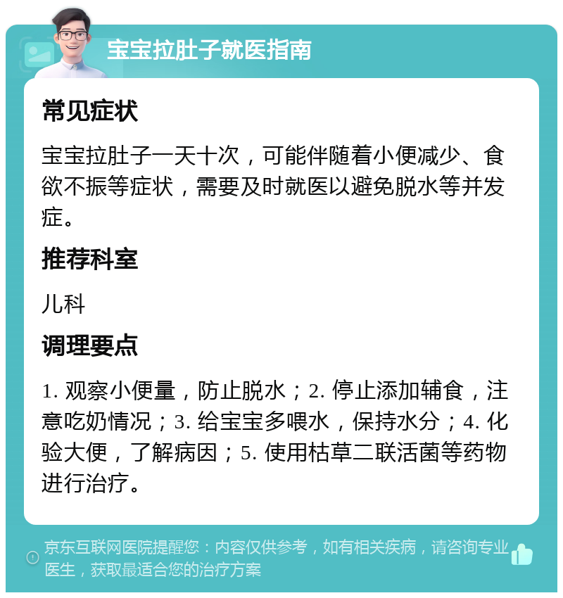 宝宝拉肚子就医指南 常见症状 宝宝拉肚子一天十次，可能伴随着小便减少、食欲不振等症状，需要及时就医以避免脱水等并发症。 推荐科室 儿科 调理要点 1. 观察小便量，防止脱水；2. 停止添加辅食，注意吃奶情况；3. 给宝宝多喂水，保持水分；4. 化验大便，了解病因；5. 使用枯草二联活菌等药物进行治疗。