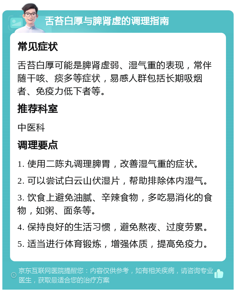 舌苔白厚与脾肾虚的调理指南 常见症状 舌苔白厚可能是脾肾虚弱、湿气重的表现，常伴随干咳、痰多等症状，易感人群包括长期吸烟者、免疫力低下者等。 推荐科室 中医科 调理要点 1. 使用二陈丸调理脾胃，改善湿气重的症状。 2. 可以尝试白云山伏湿片，帮助排除体内湿气。 3. 饮食上避免油腻、辛辣食物，多吃易消化的食物，如粥、面条等。 4. 保持良好的生活习惯，避免熬夜、过度劳累。 5. 适当进行体育锻炼，增强体质，提高免疫力。