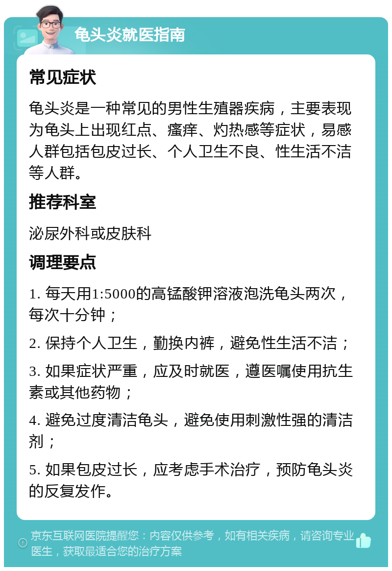 龟头炎就医指南 常见症状 龟头炎是一种常见的男性生殖器疾病，主要表现为龟头上出现红点、瘙痒、灼热感等症状，易感人群包括包皮过长、个人卫生不良、性生活不洁等人群。 推荐科室 泌尿外科或皮肤科 调理要点 1. 每天用1:5000的高锰酸钾溶液泡洗龟头两次，每次十分钟； 2. 保持个人卫生，勤换内裤，避免性生活不洁； 3. 如果症状严重，应及时就医，遵医嘱使用抗生素或其他药物； 4. 避免过度清洁龟头，避免使用刺激性强的清洁剂； 5. 如果包皮过长，应考虑手术治疗，预防龟头炎的反复发作。