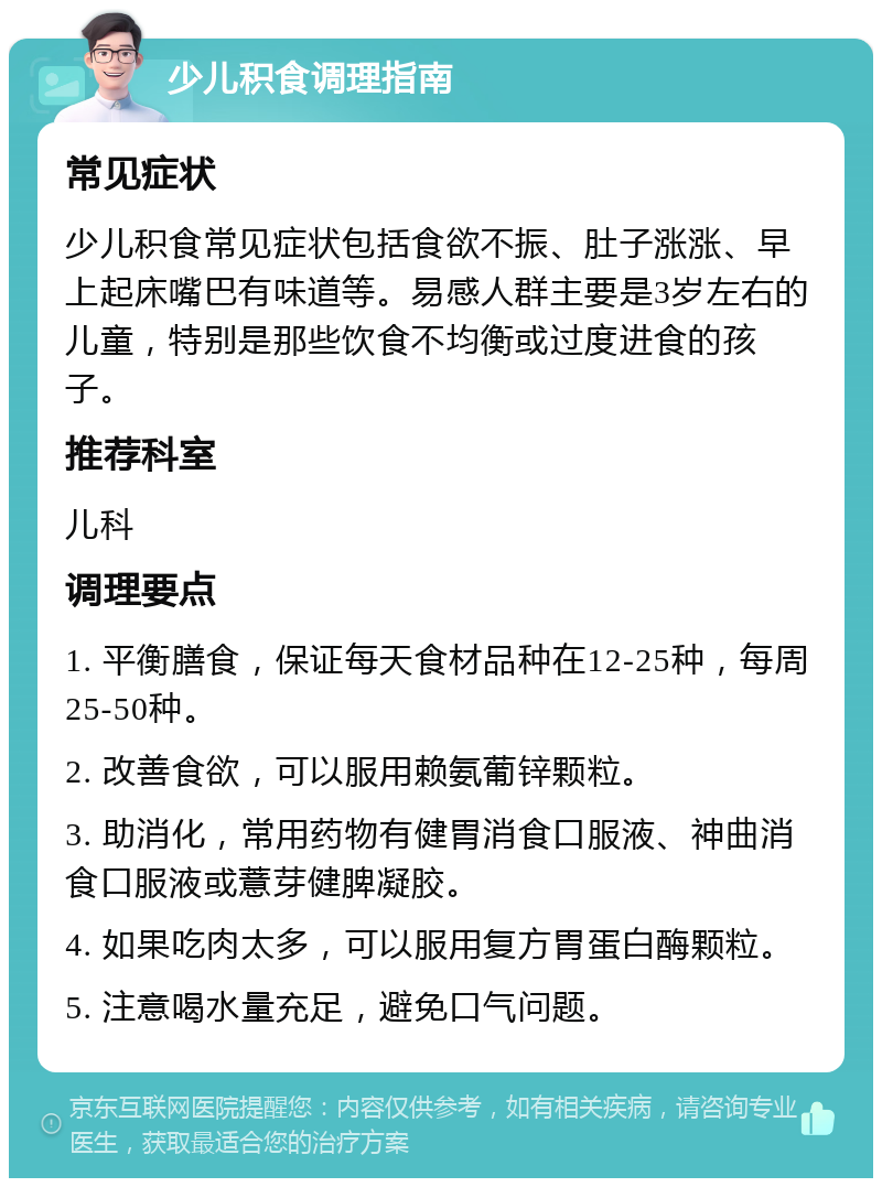 少儿积食调理指南 常见症状 少儿积食常见症状包括食欲不振、肚子涨涨、早上起床嘴巴有味道等。易感人群主要是3岁左右的儿童，特别是那些饮食不均衡或过度进食的孩子。 推荐科室 儿科 调理要点 1. 平衡膳食，保证每天食材品种在12-25种，每周25-50种。 2. 改善食欲，可以服用赖氨葡锌颗粒。 3. 助消化，常用药物有健胃消食口服液、神曲消食口服液或薏芽健脾凝胶。 4. 如果吃肉太多，可以服用复方胃蛋白酶颗粒。 5. 注意喝水量充足，避免口气问题。