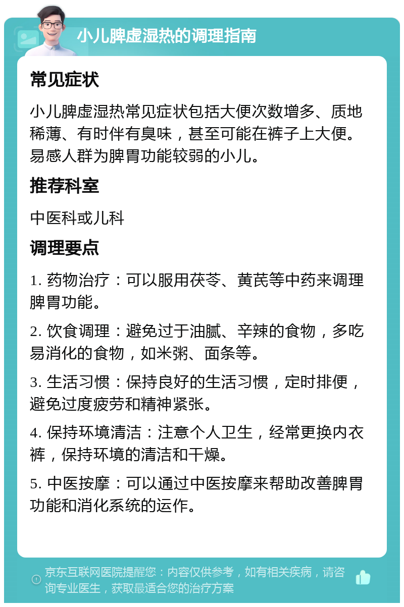 小儿脾虚湿热的调理指南 常见症状 小儿脾虚湿热常见症状包括大便次数增多、质地稀薄、有时伴有臭味，甚至可能在裤子上大便。易感人群为脾胃功能较弱的小儿。 推荐科室 中医科或儿科 调理要点 1. 药物治疗：可以服用茯苓、黄芪等中药来调理脾胃功能。 2. 饮食调理：避免过于油腻、辛辣的食物，多吃易消化的食物，如米粥、面条等。 3. 生活习惯：保持良好的生活习惯，定时排便，避免过度疲劳和精神紧张。 4. 保持环境清洁：注意个人卫生，经常更换内衣裤，保持环境的清洁和干燥。 5. 中医按摩：可以通过中医按摩来帮助改善脾胃功能和消化系统的运作。