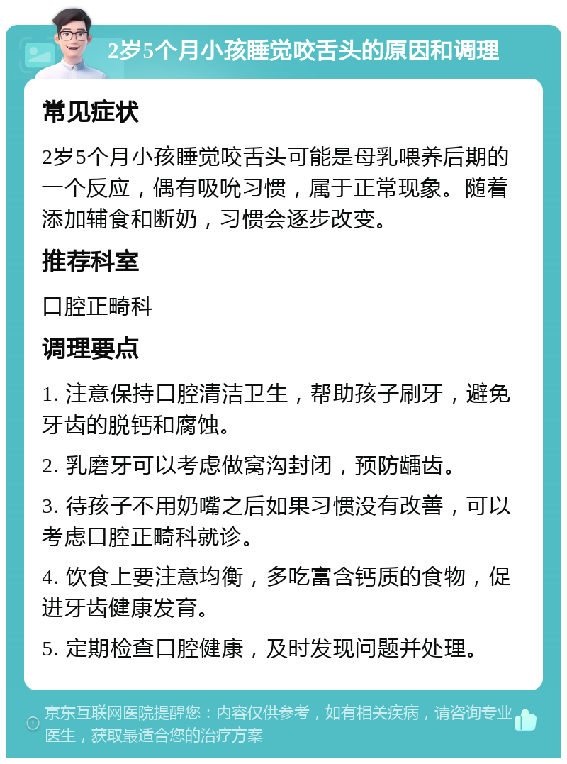 2岁5个月小孩睡觉咬舌头的原因和调理 常见症状 2岁5个月小孩睡觉咬舌头可能是母乳喂养后期的一个反应，偶有吸吮习惯，属于正常现象。随着添加辅食和断奶，习惯会逐步改变。 推荐科室 口腔正畸科 调理要点 1. 注意保持口腔清洁卫生，帮助孩子刷牙，避免牙齿的脱钙和腐蚀。 2. 乳磨牙可以考虑做窝沟封闭，预防龋齿。 3. 待孩子不用奶嘴之后如果习惯没有改善，可以考虑口腔正畸科就诊。 4. 饮食上要注意均衡，多吃富含钙质的食物，促进牙齿健康发育。 5. 定期检查口腔健康，及时发现问题并处理。