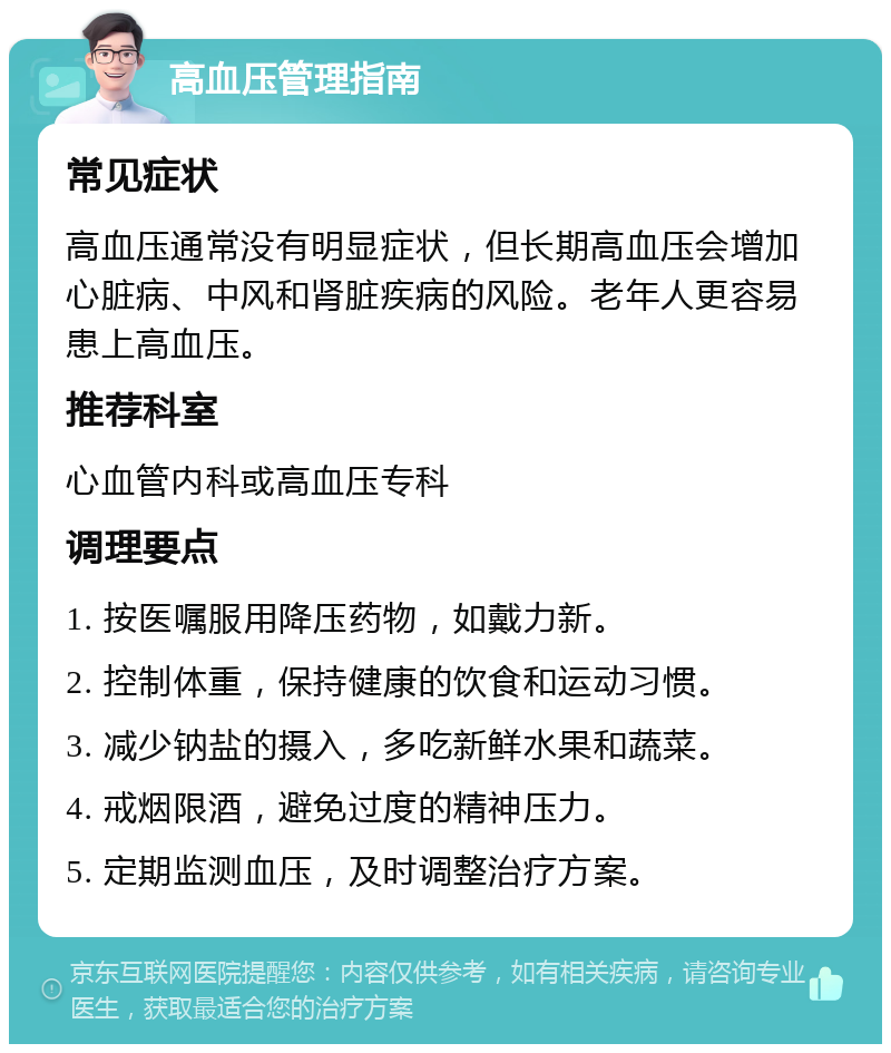 高血压管理指南 常见症状 高血压通常没有明显症状，但长期高血压会增加心脏病、中风和肾脏疾病的风险。老年人更容易患上高血压。 推荐科室 心血管内科或高血压专科 调理要点 1. 按医嘱服用降压药物，如戴力新。 2. 控制体重，保持健康的饮食和运动习惯。 3. 减少钠盐的摄入，多吃新鲜水果和蔬菜。 4. 戒烟限酒，避免过度的精神压力。 5. 定期监测血压，及时调整治疗方案。