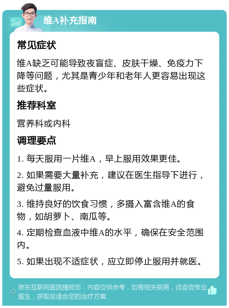 维A补充指南 常见症状 维A缺乏可能导致夜盲症、皮肤干燥、免疫力下降等问题，尤其是青少年和老年人更容易出现这些症状。 推荐科室 营养科或内科 调理要点 1. 每天服用一片维A，早上服用效果更佳。 2. 如果需要大量补充，建议在医生指导下进行，避免过量服用。 3. 维持良好的饮食习惯，多摄入富含维A的食物，如胡萝卜、南瓜等。 4. 定期检查血液中维A的水平，确保在安全范围内。 5. 如果出现不适症状，应立即停止服用并就医。