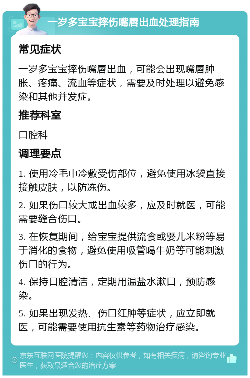 一岁多宝宝摔伤嘴唇出血处理指南 常见症状 一岁多宝宝摔伤嘴唇出血，可能会出现嘴唇肿胀、疼痛、流血等症状，需要及时处理以避免感染和其他并发症。 推荐科室 口腔科 调理要点 1. 使用冷毛巾冷敷受伤部位，避免使用冰袋直接接触皮肤，以防冻伤。 2. 如果伤口较大或出血较多，应及时就医，可能需要缝合伤口。 3. 在恢复期间，给宝宝提供流食或婴儿米粉等易于消化的食物，避免使用吸管喝牛奶等可能刺激伤口的行为。 4. 保持口腔清洁，定期用温盐水漱口，预防感染。 5. 如果出现发热、伤口红肿等症状，应立即就医，可能需要使用抗生素等药物治疗感染。