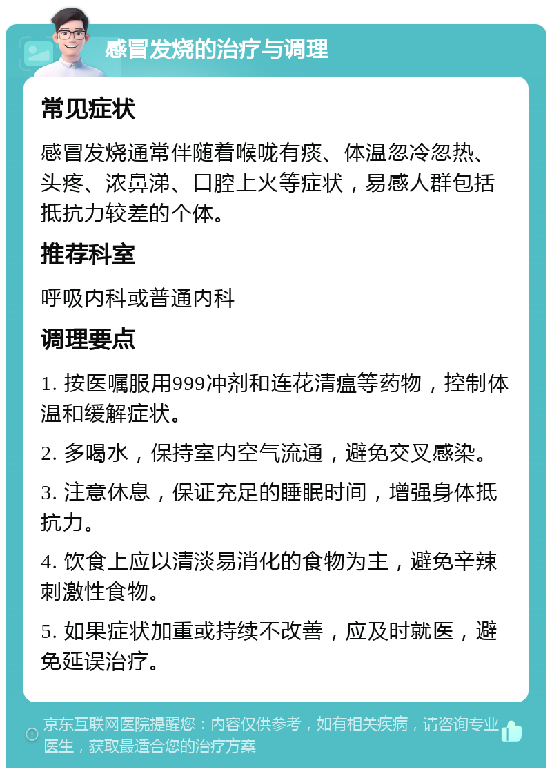 感冒发烧的治疗与调理 常见症状 感冒发烧通常伴随着喉咙有痰、体温忽冷忽热、头疼、浓鼻涕、口腔上火等症状，易感人群包括抵抗力较差的个体。 推荐科室 呼吸内科或普通内科 调理要点 1. 按医嘱服用999冲剂和连花清瘟等药物，控制体温和缓解症状。 2. 多喝水，保持室内空气流通，避免交叉感染。 3. 注意休息，保证充足的睡眠时间，增强身体抵抗力。 4. 饮食上应以清淡易消化的食物为主，避免辛辣刺激性食物。 5. 如果症状加重或持续不改善，应及时就医，避免延误治疗。