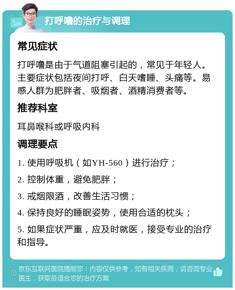 打呼噜的治疗与调理 常见症状 打呼噜是由于气道阻塞引起的，常见于年轻人。主要症状包括夜间打呼、白天嗜睡、头痛等。易感人群为肥胖者、吸烟者、酒精消费者等。 推荐科室 耳鼻喉科或呼吸内科 调理要点 1. 使用呼吸机（如YH-560）进行治疗； 2. 控制体重，避免肥胖； 3. 戒烟限酒，改善生活习惯； 4. 保持良好的睡眠姿势，使用合适的枕头； 5. 如果症状严重，应及时就医，接受专业的治疗和指导。