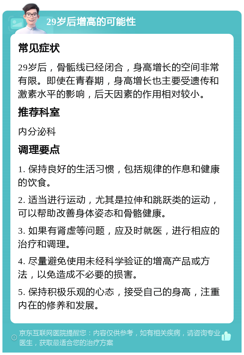 29岁后增高的可能性 常见症状 29岁后，骨骺线已经闭合，身高增长的空间非常有限。即使在青春期，身高增长也主要受遗传和激素水平的影响，后天因素的作用相对较小。 推荐科室 内分泌科 调理要点 1. 保持良好的生活习惯，包括规律的作息和健康的饮食。 2. 适当进行运动，尤其是拉伸和跳跃类的运动，可以帮助改善身体姿态和骨骼健康。 3. 如果有肾虚等问题，应及时就医，进行相应的治疗和调理。 4. 尽量避免使用未经科学验证的增高产品或方法，以免造成不必要的损害。 5. 保持积极乐观的心态，接受自己的身高，注重内在的修养和发展。