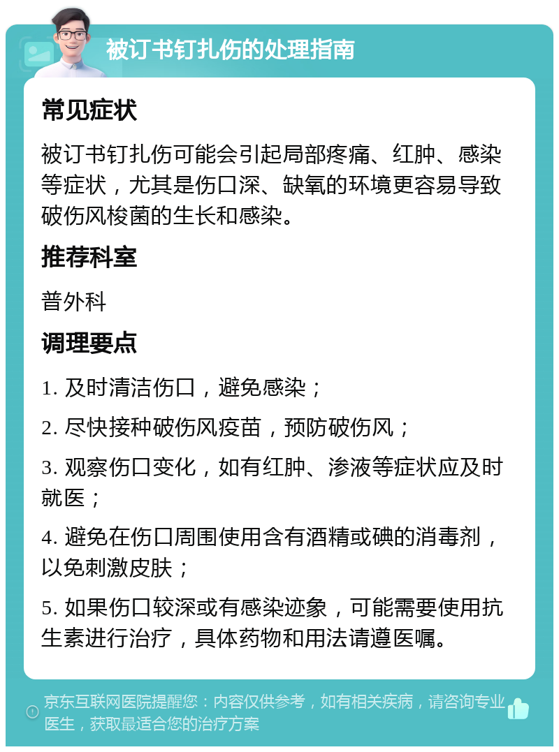 被订书钉扎伤的处理指南 常见症状 被订书钉扎伤可能会引起局部疼痛、红肿、感染等症状，尤其是伤口深、缺氧的环境更容易导致破伤风梭菌的生长和感染。 推荐科室 普外科 调理要点 1. 及时清洁伤口，避免感染； 2. 尽快接种破伤风疫苗，预防破伤风； 3. 观察伤口变化，如有红肿、渗液等症状应及时就医； 4. 避免在伤口周围使用含有酒精或碘的消毒剂，以免刺激皮肤； 5. 如果伤口较深或有感染迹象，可能需要使用抗生素进行治疗，具体药物和用法请遵医嘱。