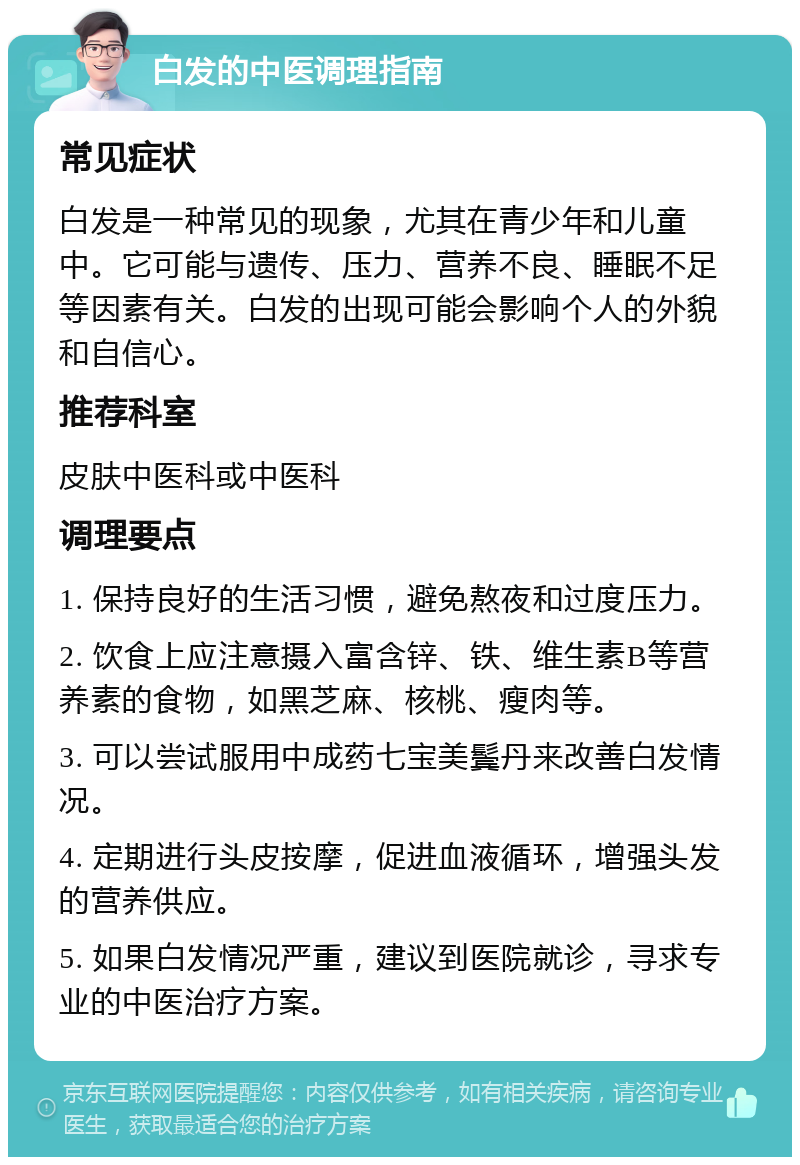 白发的中医调理指南 常见症状 白发是一种常见的现象，尤其在青少年和儿童中。它可能与遗传、压力、营养不良、睡眠不足等因素有关。白发的出现可能会影响个人的外貌和自信心。 推荐科室 皮肤中医科或中医科 调理要点 1. 保持良好的生活习惯，避免熬夜和过度压力。 2. 饮食上应注意摄入富含锌、铁、维生素B等营养素的食物，如黑芝麻、核桃、瘦肉等。 3. 可以尝试服用中成药七宝美鬓丹来改善白发情况。 4. 定期进行头皮按摩，促进血液循环，增强头发的营养供应。 5. 如果白发情况严重，建议到医院就诊，寻求专业的中医治疗方案。