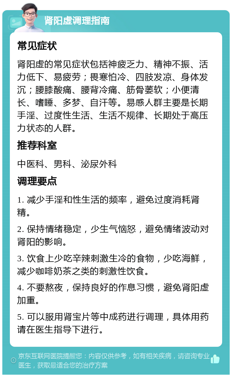 肾阳虚调理指南 常见症状 肾阳虚的常见症状包括神疲乏力、精神不振、活力低下、易疲劳；畏寒怕冷、四肢发凉、身体发沉；腰膝酸痛、腰背冷痛、筋骨萎软；小便清长、嗜睡、多梦、自汗等。易感人群主要是长期手淫、过度性生活、生活不规律、长期处于高压力状态的人群。 推荐科室 中医科、男科、泌尿外科 调理要点 1. 减少手淫和性生活的频率，避免过度消耗肾精。 2. 保持情绪稳定，少生气恼怒，避免情绪波动对肾阳的影响。 3. 饮食上少吃辛辣刺激生冷的食物，少吃海鲜，减少咖啡奶茶之类的刺激性饮食。 4. 不要熬夜，保持良好的作息习惯，避免肾阳虚加重。 5. 可以服用肾宝片等中成药进行调理，具体用药请在医生指导下进行。