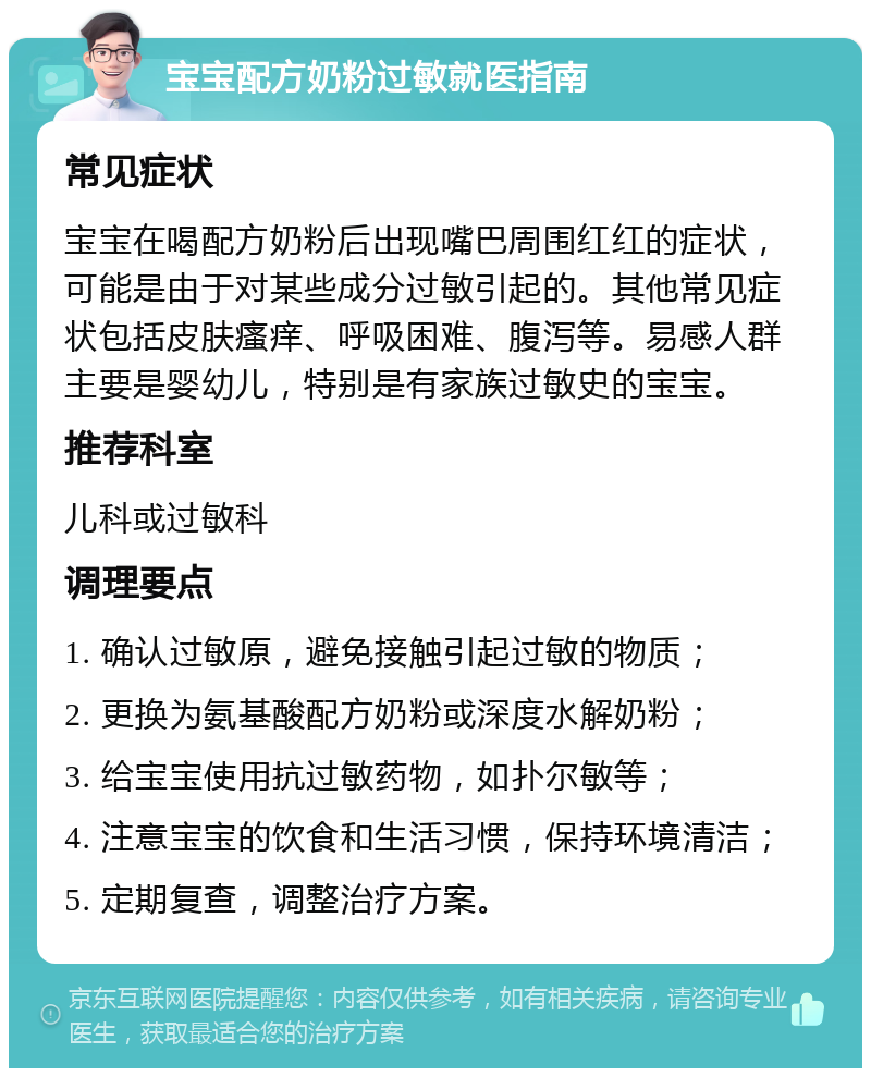 宝宝配方奶粉过敏就医指南 常见症状 宝宝在喝配方奶粉后出现嘴巴周围红红的症状，可能是由于对某些成分过敏引起的。其他常见症状包括皮肤瘙痒、呼吸困难、腹泻等。易感人群主要是婴幼儿，特别是有家族过敏史的宝宝。 推荐科室 儿科或过敏科 调理要点 1. 确认过敏原，避免接触引起过敏的物质； 2. 更换为氨基酸配方奶粉或深度水解奶粉； 3. 给宝宝使用抗过敏药物，如扑尔敏等； 4. 注意宝宝的饮食和生活习惯，保持环境清洁； 5. 定期复查，调整治疗方案。