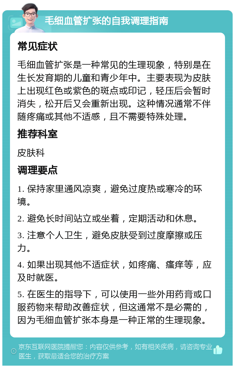 毛细血管扩张的自我调理指南 常见症状 毛细血管扩张是一种常见的生理现象，特别是在生长发育期的儿童和青少年中。主要表现为皮肤上出现红色或紫色的斑点或印记，轻压后会暂时消失，松开后又会重新出现。这种情况通常不伴随疼痛或其他不适感，且不需要特殊处理。 推荐科室 皮肤科 调理要点 1. 保持家里通风凉爽，避免过度热或寒冷的环境。 2. 避免长时间站立或坐着，定期活动和休息。 3. 注意个人卫生，避免皮肤受到过度摩擦或压力。 4. 如果出现其他不适症状，如疼痛、瘙痒等，应及时就医。 5. 在医生的指导下，可以使用一些外用药膏或口服药物来帮助改善症状，但这通常不是必需的，因为毛细血管扩张本身是一种正常的生理现象。