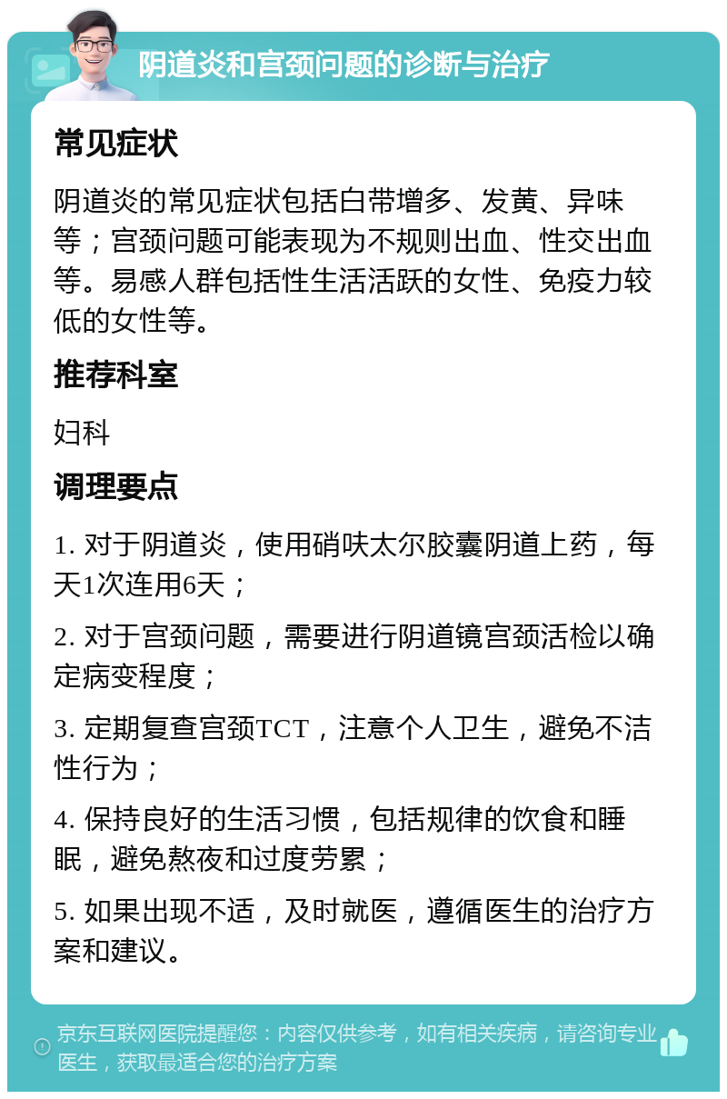 阴道炎和宫颈问题的诊断与治疗 常见症状 阴道炎的常见症状包括白带增多、发黄、异味等；宫颈问题可能表现为不规则出血、性交出血等。易感人群包括性生活活跃的女性、免疫力较低的女性等。 推荐科室 妇科 调理要点 1. 对于阴道炎，使用硝呋太尔胶囊阴道上药，每天1次连用6天； 2. 对于宫颈问题，需要进行阴道镜宫颈活检以确定病变程度； 3. 定期复查宫颈TCT，注意个人卫生，避免不洁性行为； 4. 保持良好的生活习惯，包括规律的饮食和睡眠，避免熬夜和过度劳累； 5. 如果出现不适，及时就医，遵循医生的治疗方案和建议。