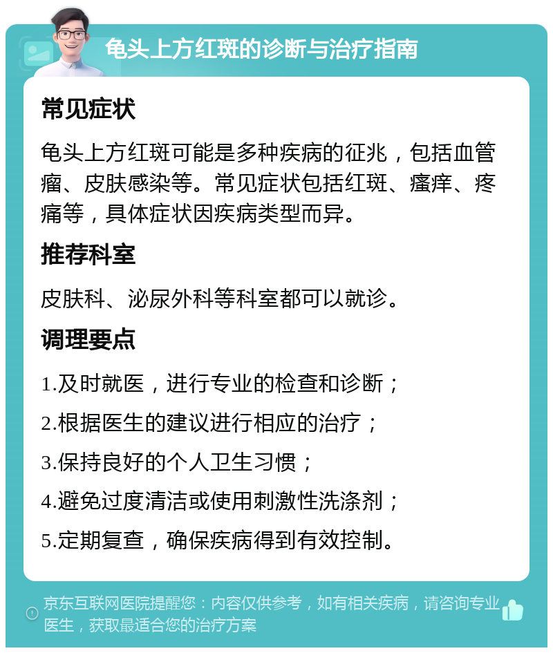 龟头上方红斑的诊断与治疗指南 常见症状 龟头上方红斑可能是多种疾病的征兆，包括血管瘤、皮肤感染等。常见症状包括红斑、瘙痒、疼痛等，具体症状因疾病类型而异。 推荐科室 皮肤科、泌尿外科等科室都可以就诊。 调理要点 1.及时就医，进行专业的检查和诊断； 2.根据医生的建议进行相应的治疗； 3.保持良好的个人卫生习惯； 4.避免过度清洁或使用刺激性洗涤剂； 5.定期复查，确保疾病得到有效控制。