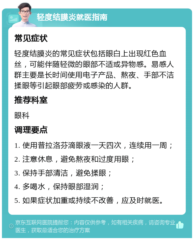 轻度结膜炎就医指南 常见症状 轻度结膜炎的常见症状包括眼白上出现红色血丝，可能伴随轻微的眼部不适或异物感。易感人群主要是长时间使用电子产品、熬夜、手部不洁揉眼等引起眼部疲劳或感染的人群。 推荐科室 眼科 调理要点 1. 使用普拉洛芬滴眼液一天四次，连续用一周； 2. 注意休息，避免熬夜和过度用眼； 3. 保持手部清洁，避免揉眼； 4. 多喝水，保持眼部湿润； 5. 如果症状加重或持续不改善，应及时就医。