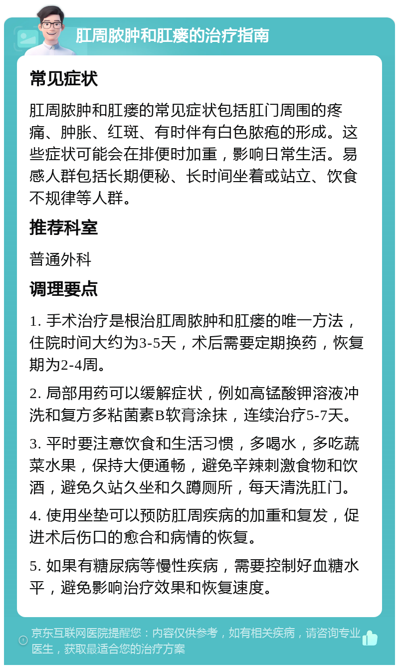 肛周脓肿和肛瘘的治疗指南 常见症状 肛周脓肿和肛瘘的常见症状包括肛门周围的疼痛、肿胀、红斑、有时伴有白色脓疱的形成。这些症状可能会在排便时加重，影响日常生活。易感人群包括长期便秘、长时间坐着或站立、饮食不规律等人群。 推荐科室 普通外科 调理要点 1. 手术治疗是根治肛周脓肿和肛瘘的唯一方法，住院时间大约为3-5天，术后需要定期换药，恢复期为2-4周。 2. 局部用药可以缓解症状，例如高锰酸钾溶液冲洗和复方多粘菌素B软膏涂抹，连续治疗5-7天。 3. 平时要注意饮食和生活习惯，多喝水，多吃蔬菜水果，保持大便通畅，避免辛辣刺激食物和饮酒，避免久站久坐和久蹲厕所，每天清洗肛门。 4. 使用坐垫可以预防肛周疾病的加重和复发，促进术后伤口的愈合和病情的恢复。 5. 如果有糖尿病等慢性疾病，需要控制好血糖水平，避免影响治疗效果和恢复速度。