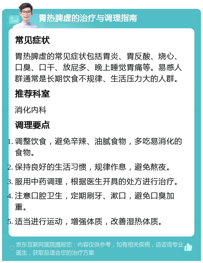 胃热脾虚的治疗与调理指南 常见症状 胃热脾虚的常见症状包括胃炎、胃反酸、烧心、口臭、口干、放屁多、晚上睡觉胃痛等。易感人群通常是长期饮食不规律、生活压力大的人群。 推荐科室 消化内科 调理要点 调整饮食，避免辛辣、油腻食物，多吃易消化的食物。 保持良好的生活习惯，规律作息，避免熬夜。 服用中药调理，根据医生开具的处方进行治疗。 注意口腔卫生，定期刷牙、漱口，避免口臭加重。 适当进行运动，增强体质，改善湿热体质。