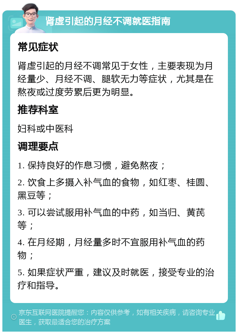 肾虚引起的月经不调就医指南 常见症状 肾虚引起的月经不调常见于女性，主要表现为月经量少、月经不调、腿软无力等症状，尤其是在熬夜或过度劳累后更为明显。 推荐科室 妇科或中医科 调理要点 1. 保持良好的作息习惯，避免熬夜； 2. 饮食上多摄入补气血的食物，如红枣、桂圆、黑豆等； 3. 可以尝试服用补气血的中药，如当归、黄芪等； 4. 在月经期，月经量多时不宜服用补气血的药物； 5. 如果症状严重，建议及时就医，接受专业的治疗和指导。