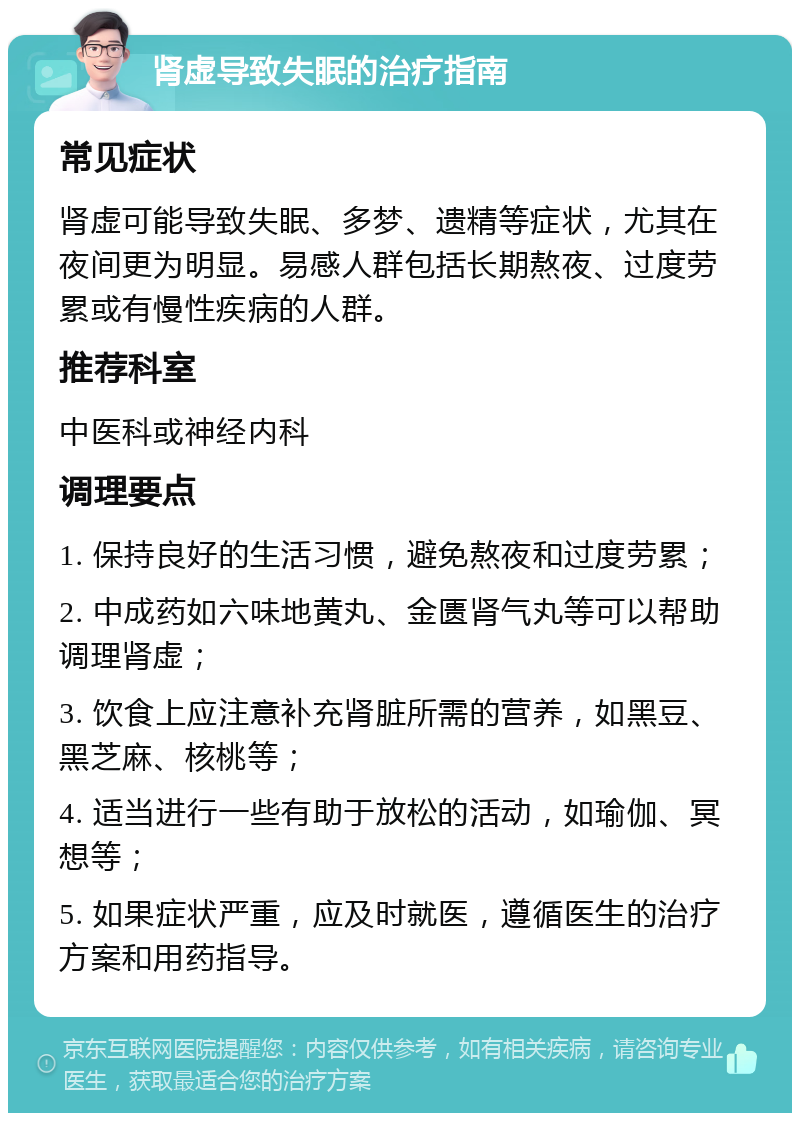 肾虚导致失眠的治疗指南 常见症状 肾虚可能导致失眠、多梦、遗精等症状，尤其在夜间更为明显。易感人群包括长期熬夜、过度劳累或有慢性疾病的人群。 推荐科室 中医科或神经内科 调理要点 1. 保持良好的生活习惯，避免熬夜和过度劳累； 2. 中成药如六味地黄丸、金匮肾气丸等可以帮助调理肾虚； 3. 饮食上应注意补充肾脏所需的营养，如黑豆、黑芝麻、核桃等； 4. 适当进行一些有助于放松的活动，如瑜伽、冥想等； 5. 如果症状严重，应及时就医，遵循医生的治疗方案和用药指导。