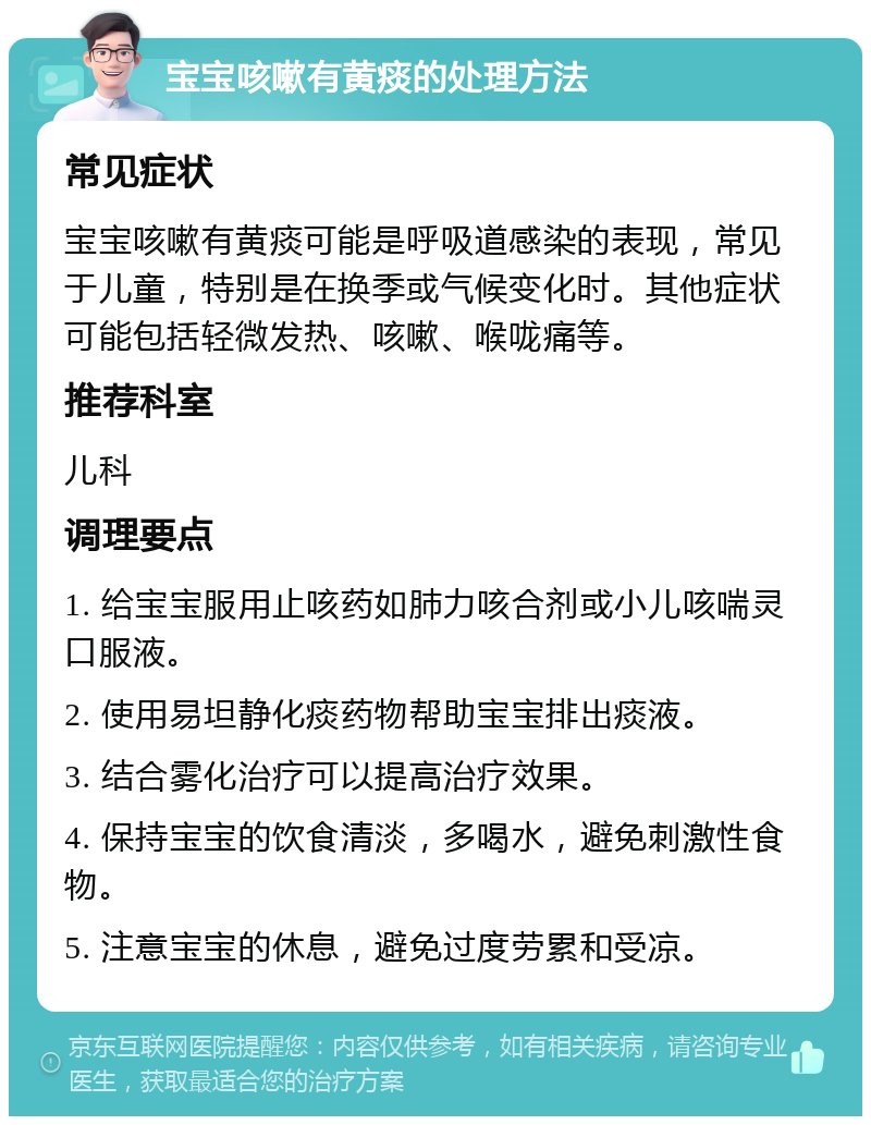 宝宝咳嗽有黄痰的处理方法 常见症状 宝宝咳嗽有黄痰可能是呼吸道感染的表现，常见于儿童，特别是在换季或气候变化时。其他症状可能包括轻微发热、咳嗽、喉咙痛等。 推荐科室 儿科 调理要点 1. 给宝宝服用止咳药如肺力咳合剂或小儿咳喘灵口服液。 2. 使用易坦静化痰药物帮助宝宝排出痰液。 3. 结合雾化治疗可以提高治疗效果。 4. 保持宝宝的饮食清淡，多喝水，避免刺激性食物。 5. 注意宝宝的休息，避免过度劳累和受凉。