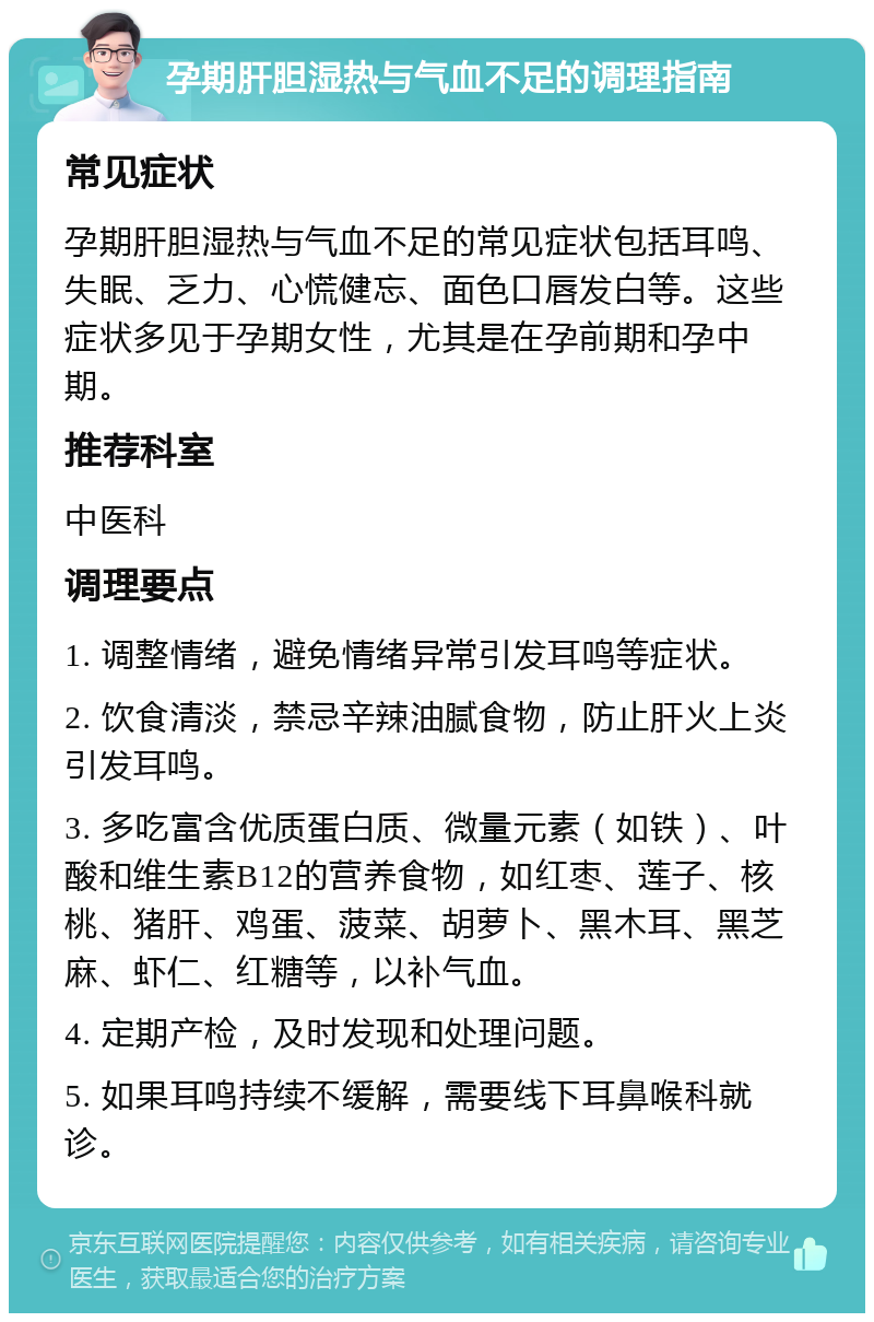 孕期肝胆湿热与气血不足的调理指南 常见症状 孕期肝胆湿热与气血不足的常见症状包括耳鸣、失眠、乏力、心慌健忘、面色口唇发白等。这些症状多见于孕期女性，尤其是在孕前期和孕中期。 推荐科室 中医科 调理要点 1. 调整情绪，避免情绪异常引发耳鸣等症状。 2. 饮食清淡，禁忌辛辣油腻食物，防止肝火上炎引发耳鸣。 3. 多吃富含优质蛋白质、微量元素（如铁）、叶酸和维生素B12的营养食物，如红枣、莲子、核桃、猪肝、鸡蛋、菠菜、胡萝卜、黑木耳、黑芝麻、虾仁、红糖等，以补气血。 4. 定期产检，及时发现和处理问题。 5. 如果耳鸣持续不缓解，需要线下耳鼻喉科就诊。