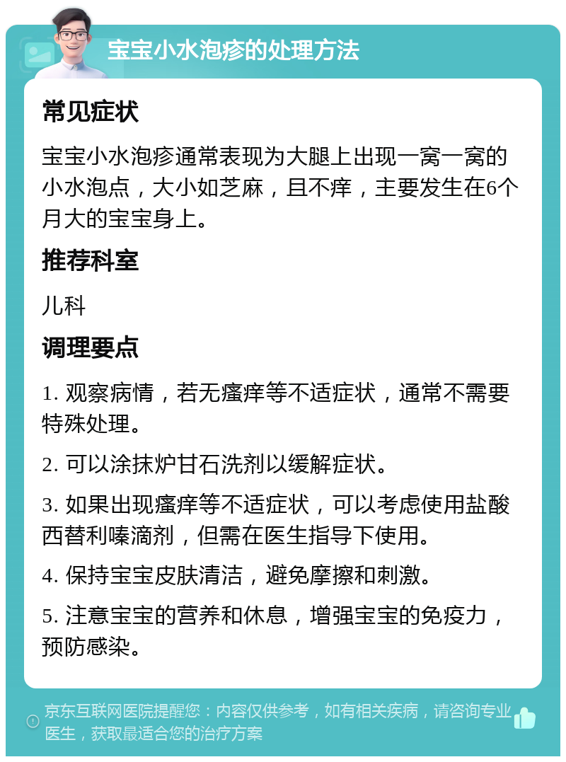 宝宝小水泡疹的处理方法 常见症状 宝宝小水泡疹通常表现为大腿上出现一窝一窝的小水泡点，大小如芝麻，且不痒，主要发生在6个月大的宝宝身上。 推荐科室 儿科 调理要点 1. 观察病情，若无瘙痒等不适症状，通常不需要特殊处理。 2. 可以涂抹炉甘石洗剂以缓解症状。 3. 如果出现瘙痒等不适症状，可以考虑使用盐酸西替利嗪滴剂，但需在医生指导下使用。 4. 保持宝宝皮肤清洁，避免摩擦和刺激。 5. 注意宝宝的营养和休息，增强宝宝的免疫力，预防感染。