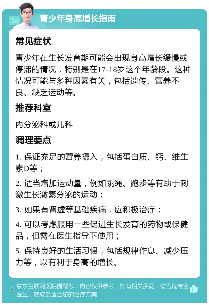 青少年身高增长指南 常见症状 青少年在生长发育期可能会出现身高增长缓慢或停滞的情况，特别是在17-18岁这个年龄段。这种情况可能与多种因素有关，包括遗传、营养不良、缺乏运动等。 推荐科室 内分泌科或儿科 调理要点 1. 保证充足的营养摄入，包括蛋白质、钙、维生素D等； 2. 适当增加运动量，例如跳绳、跑步等有助于刺激生长激素分泌的运动； 3. 如果有肾虚等基础疾病，应积极治疗； 4. 可以考虑服用一些促进生长发育的药物或保健品，但需在医生指导下使用； 5. 保持良好的生活习惯，包括规律作息、减少压力等，以有利于身高的增长。