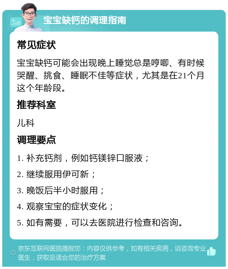 宝宝缺钙的调理指南 常见症状 宝宝缺钙可能会出现晚上睡觉总是哼唧、有时候哭醒、挑食、睡眠不佳等症状，尤其是在21个月这个年龄段。 推荐科室 儿科 调理要点 1. 补充钙剂，例如钙镁锌口服液； 2. 继续服用伊可新； 3. 晚饭后半小时服用； 4. 观察宝宝的症状变化； 5. 如有需要，可以去医院进行检查和咨询。