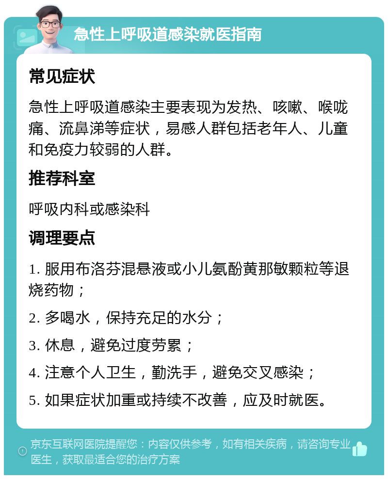 急性上呼吸道感染就医指南 常见症状 急性上呼吸道感染主要表现为发热、咳嗽、喉咙痛、流鼻涕等症状，易感人群包括老年人、儿童和免疫力较弱的人群。 推荐科室 呼吸内科或感染科 调理要点 1. 服用布洛芬混悬液或小儿氨酚黄那敏颗粒等退烧药物； 2. 多喝水，保持充足的水分； 3. 休息，避免过度劳累； 4. 注意个人卫生，勤洗手，避免交叉感染； 5. 如果症状加重或持续不改善，应及时就医。