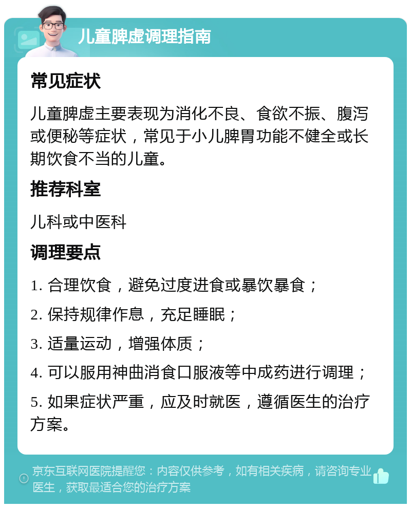 儿童脾虚调理指南 常见症状 儿童脾虚主要表现为消化不良、食欲不振、腹泻或便秘等症状，常见于小儿脾胃功能不健全或长期饮食不当的儿童。 推荐科室 儿科或中医科 调理要点 1. 合理饮食，避免过度进食或暴饮暴食； 2. 保持规律作息，充足睡眠； 3. 适量运动，增强体质； 4. 可以服用神曲消食口服液等中成药进行调理； 5. 如果症状严重，应及时就医，遵循医生的治疗方案。