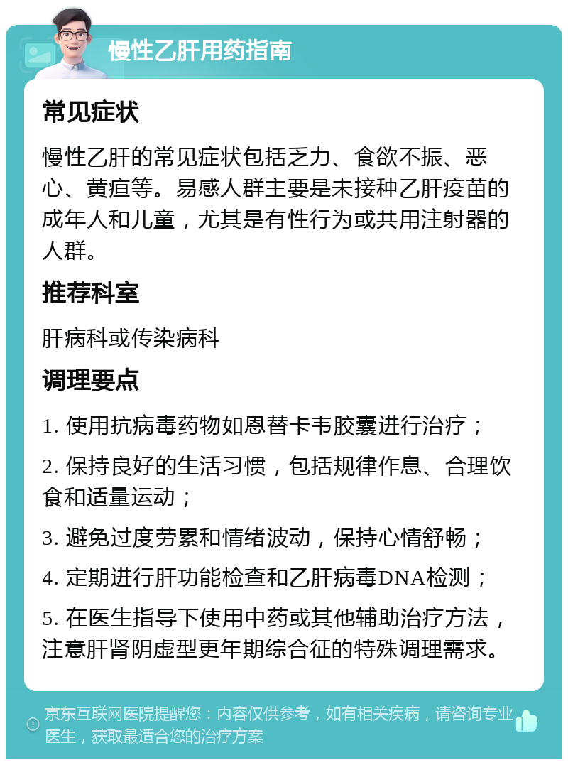 慢性乙肝用药指南 常见症状 慢性乙肝的常见症状包括乏力、食欲不振、恶心、黄疸等。易感人群主要是未接种乙肝疫苗的成年人和儿童，尤其是有性行为或共用注射器的人群。 推荐科室 肝病科或传染病科 调理要点 1. 使用抗病毒药物如恩替卡韦胶囊进行治疗； 2. 保持良好的生活习惯，包括规律作息、合理饮食和适量运动； 3. 避免过度劳累和情绪波动，保持心情舒畅； 4. 定期进行肝功能检查和乙肝病毒DNA检测； 5. 在医生指导下使用中药或其他辅助治疗方法，注意肝肾阴虚型更年期综合征的特殊调理需求。