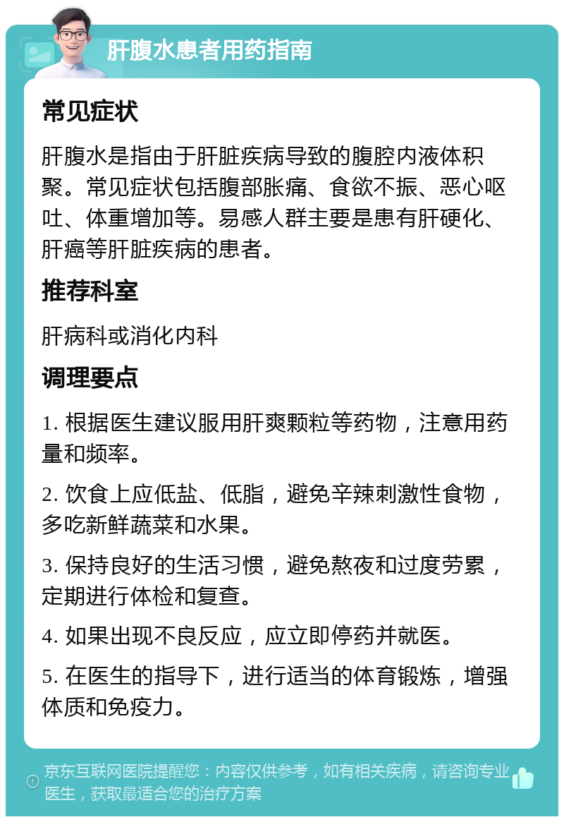 肝腹水患者用药指南 常见症状 肝腹水是指由于肝脏疾病导致的腹腔内液体积聚。常见症状包括腹部胀痛、食欲不振、恶心呕吐、体重增加等。易感人群主要是患有肝硬化、肝癌等肝脏疾病的患者。 推荐科室 肝病科或消化内科 调理要点 1. 根据医生建议服用肝爽颗粒等药物，注意用药量和频率。 2. 饮食上应低盐、低脂，避免辛辣刺激性食物，多吃新鲜蔬菜和水果。 3. 保持良好的生活习惯，避免熬夜和过度劳累，定期进行体检和复查。 4. 如果出现不良反应，应立即停药并就医。 5. 在医生的指导下，进行适当的体育锻炼，增强体质和免疫力。