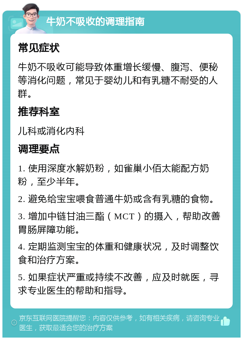 牛奶不吸收的调理指南 常见症状 牛奶不吸收可能导致体重增长缓慢、腹泻、便秘等消化问题，常见于婴幼儿和有乳糖不耐受的人群。 推荐科室 儿科或消化内科 调理要点 1. 使用深度水解奶粉，如雀巢小佰太能配方奶粉，至少半年。 2. 避免给宝宝喂食普通牛奶或含有乳糖的食物。 3. 增加中链甘油三酯（MCT）的摄入，帮助改善胃肠屏障功能。 4. 定期监测宝宝的体重和健康状况，及时调整饮食和治疗方案。 5. 如果症状严重或持续不改善，应及时就医，寻求专业医生的帮助和指导。