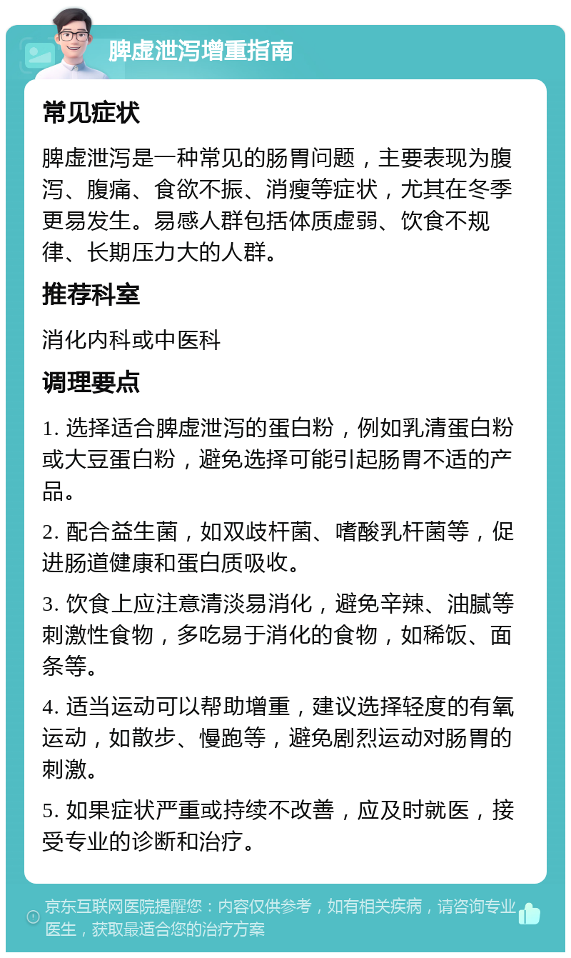 脾虚泄泻增重指南 常见症状 脾虚泄泻是一种常见的肠胃问题，主要表现为腹泻、腹痛、食欲不振、消瘦等症状，尤其在冬季更易发生。易感人群包括体质虚弱、饮食不规律、长期压力大的人群。 推荐科室 消化内科或中医科 调理要点 1. 选择适合脾虚泄泻的蛋白粉，例如乳清蛋白粉或大豆蛋白粉，避免选择可能引起肠胃不适的产品。 2. 配合益生菌，如双歧杆菌、嗜酸乳杆菌等，促进肠道健康和蛋白质吸收。 3. 饮食上应注意清淡易消化，避免辛辣、油腻等刺激性食物，多吃易于消化的食物，如稀饭、面条等。 4. 适当运动可以帮助增重，建议选择轻度的有氧运动，如散步、慢跑等，避免剧烈运动对肠胃的刺激。 5. 如果症状严重或持续不改善，应及时就医，接受专业的诊断和治疗。