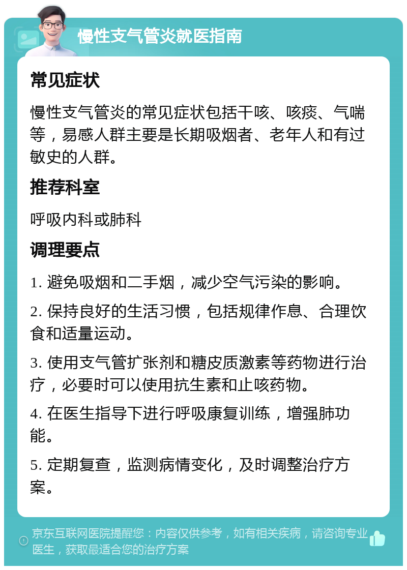 慢性支气管炎就医指南 常见症状 慢性支气管炎的常见症状包括干咳、咳痰、气喘等，易感人群主要是长期吸烟者、老年人和有过敏史的人群。 推荐科室 呼吸内科或肺科 调理要点 1. 避免吸烟和二手烟，减少空气污染的影响。 2. 保持良好的生活习惯，包括规律作息、合理饮食和适量运动。 3. 使用支气管扩张剂和糖皮质激素等药物进行治疗，必要时可以使用抗生素和止咳药物。 4. 在医生指导下进行呼吸康复训练，增强肺功能。 5. 定期复查，监测病情变化，及时调整治疗方案。