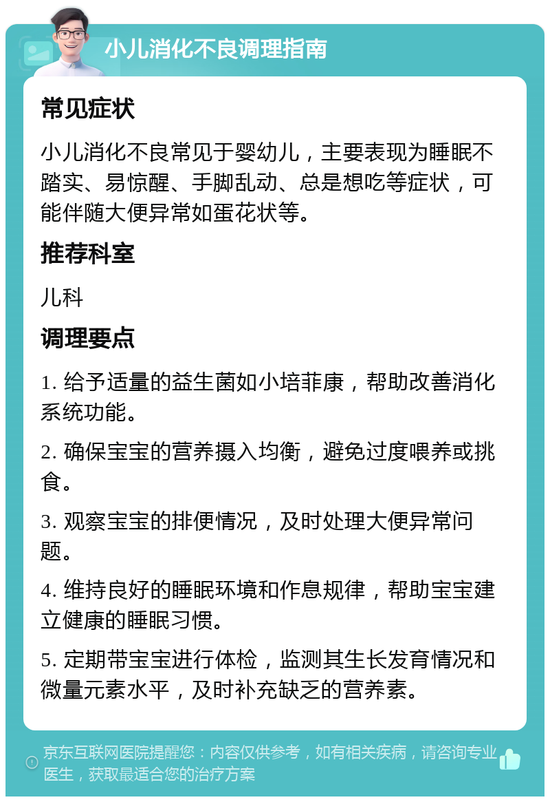 小儿消化不良调理指南 常见症状 小儿消化不良常见于婴幼儿，主要表现为睡眠不踏实、易惊醒、手脚乱动、总是想吃等症状，可能伴随大便异常如蛋花状等。 推荐科室 儿科 调理要点 1. 给予适量的益生菌如小培菲康，帮助改善消化系统功能。 2. 确保宝宝的营养摄入均衡，避免过度喂养或挑食。 3. 观察宝宝的排便情况，及时处理大便异常问题。 4. 维持良好的睡眠环境和作息规律，帮助宝宝建立健康的睡眠习惯。 5. 定期带宝宝进行体检，监测其生长发育情况和微量元素水平，及时补充缺乏的营养素。