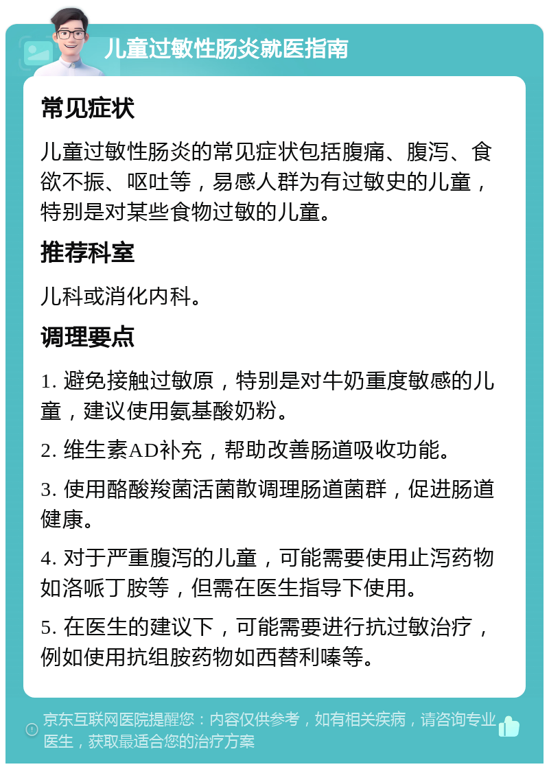 儿童过敏性肠炎就医指南 常见症状 儿童过敏性肠炎的常见症状包括腹痛、腹泻、食欲不振、呕吐等，易感人群为有过敏史的儿童，特别是对某些食物过敏的儿童。 推荐科室 儿科或消化内科。 调理要点 1. 避免接触过敏原，特别是对牛奶重度敏感的儿童，建议使用氨基酸奶粉。 2. 维生素AD补充，帮助改善肠道吸收功能。 3. 使用酪酸羧菌活菌散调理肠道菌群，促进肠道健康。 4. 对于严重腹泻的儿童，可能需要使用止泻药物如洛哌丁胺等，但需在医生指导下使用。 5. 在医生的建议下，可能需要进行抗过敏治疗，例如使用抗组胺药物如西替利嗪等。