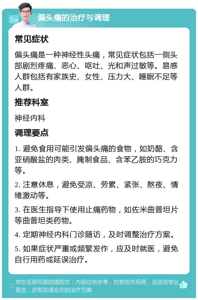 偏头痛的治疗与调理 常见症状 偏头痛是一种神经性头痛，常见症状包括一侧头部剧烈疼痛、恶心、呕吐、光和声过敏等。易感人群包括有家族史、女性、压力大、睡眠不足等人群。 推荐科室 神经内科 调理要点 1. 避免食用可能引发偏头痛的食物，如奶酪、含亚硝酸盐的肉类、腌制食品、含苯乙胺的巧克力等。 2. 注意休息，避免受凉、劳累、紧张、熬夜、情绪激动等。 3. 在医生指导下使用止痛药物，如佐米曲普坦片等曲普坦类药物。 4. 定期神经内科门诊随访，及时调整治疗方案。 5. 如果症状严重或频繁发作，应及时就医，避免自行用药或延误治疗。