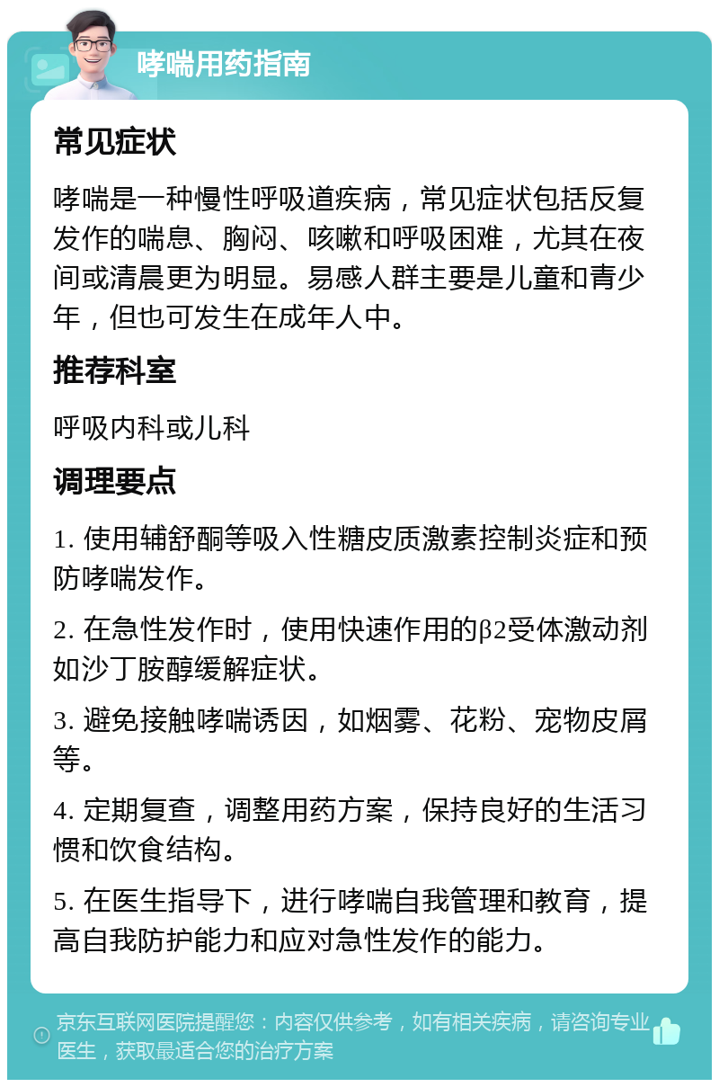 哮喘用药指南 常见症状 哮喘是一种慢性呼吸道疾病，常见症状包括反复发作的喘息、胸闷、咳嗽和呼吸困难，尤其在夜间或清晨更为明显。易感人群主要是儿童和青少年，但也可发生在成年人中。 推荐科室 呼吸内科或儿科 调理要点 1. 使用辅舒酮等吸入性糖皮质激素控制炎症和预防哮喘发作。 2. 在急性发作时，使用快速作用的β2受体激动剂如沙丁胺醇缓解症状。 3. 避免接触哮喘诱因，如烟雾、花粉、宠物皮屑等。 4. 定期复查，调整用药方案，保持良好的生活习惯和饮食结构。 5. 在医生指导下，进行哮喘自我管理和教育，提高自我防护能力和应对急性发作的能力。