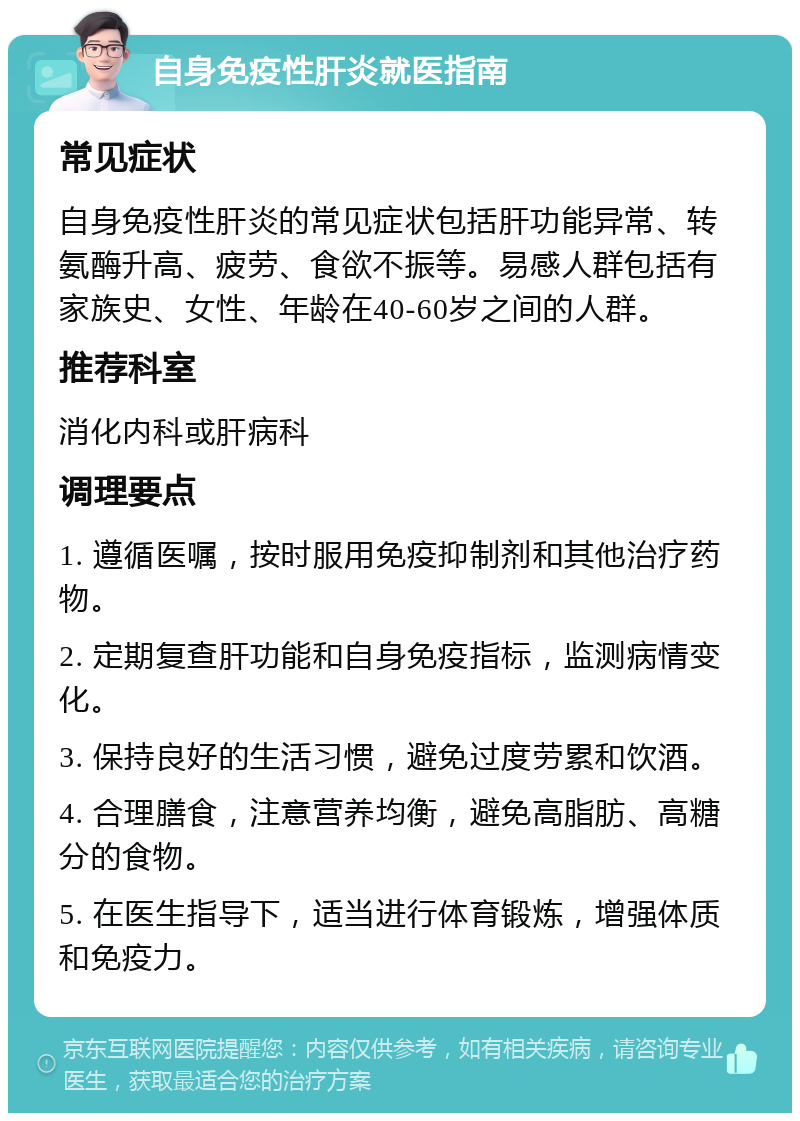 自身免疫性肝炎就医指南 常见症状 自身免疫性肝炎的常见症状包括肝功能异常、转氨酶升高、疲劳、食欲不振等。易感人群包括有家族史、女性、年龄在40-60岁之间的人群。 推荐科室 消化内科或肝病科 调理要点 1. 遵循医嘱，按时服用免疫抑制剂和其他治疗药物。 2. 定期复查肝功能和自身免疫指标，监测病情变化。 3. 保持良好的生活习惯，避免过度劳累和饮酒。 4. 合理膳食，注意营养均衡，避免高脂肪、高糖分的食物。 5. 在医生指导下，适当进行体育锻炼，增强体质和免疫力。