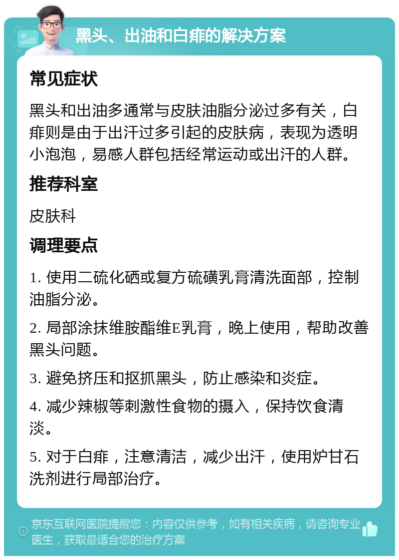 黑头、出油和白痱的解决方案 常见症状 黑头和出油多通常与皮肤油脂分泌过多有关，白痱则是由于出汗过多引起的皮肤病，表现为透明小泡泡，易感人群包括经常运动或出汗的人群。 推荐科室 皮肤科 调理要点 1. 使用二硫化硒或复方硫磺乳膏清洗面部，控制油脂分泌。 2. 局部涂抹维胺酯维E乳膏，晚上使用，帮助改善黑头问题。 3. 避免挤压和抠抓黑头，防止感染和炎症。 4. 减少辣椒等刺激性食物的摄入，保持饮食清淡。 5. 对于白痱，注意清洁，减少出汗，使用炉甘石洗剂进行局部治疗。