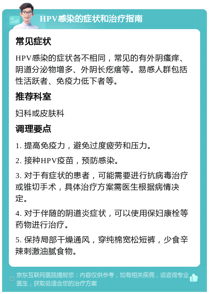 HPV感染的症状和治疗指南 常见症状 HPV感染的症状各不相同，常见的有外阴瘙痒、阴道分泌物增多、外阴长疙瘩等。易感人群包括性活跃者、免疫力低下者等。 推荐科室 妇科或皮肤科 调理要点 1. 提高免疫力，避免过度疲劳和压力。 2. 接种HPV疫苗，预防感染。 3. 对于有症状的患者，可能需要进行抗病毒治疗或锥切手术，具体治疗方案需医生根据病情决定。 4. 对于伴随的阴道炎症状，可以使用保妇康栓等药物进行治疗。 5. 保持局部干燥通风，穿纯棉宽松短裤，少食辛辣刺激油腻食物。