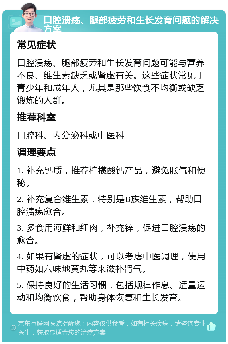 口腔溃疡、腿部疲劳和生长发育问题的解决方案 常见症状 口腔溃疡、腿部疲劳和生长发育问题可能与营养不良、维生素缺乏或肾虚有关。这些症状常见于青少年和成年人，尤其是那些饮食不均衡或缺乏锻炼的人群。 推荐科室 口腔科、内分泌科或中医科 调理要点 1. 补充钙质，推荐柠檬酸钙产品，避免胀气和便秘。 2. 补充复合维生素，特别是B族维生素，帮助口腔溃疡愈合。 3. 多食用海鲜和红肉，补充锌，促进口腔溃疡的愈合。 4. 如果有肾虚的症状，可以考虑中医调理，使用中药如六味地黄丸等来滋补肾气。 5. 保持良好的生活习惯，包括规律作息、适量运动和均衡饮食，帮助身体恢复和生长发育。