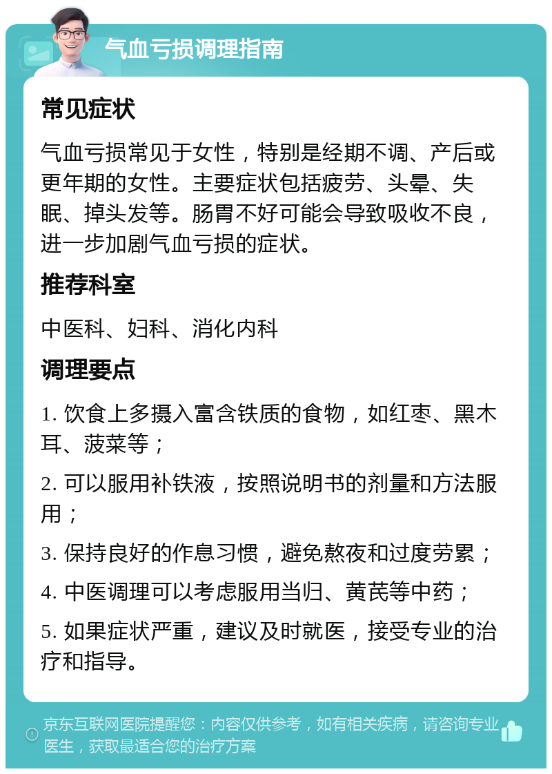 气血亏损调理指南 常见症状 气血亏损常见于女性，特别是经期不调、产后或更年期的女性。主要症状包括疲劳、头晕、失眠、掉头发等。肠胃不好可能会导致吸收不良，进一步加剧气血亏损的症状。 推荐科室 中医科、妇科、消化内科 调理要点 1. 饮食上多摄入富含铁质的食物，如红枣、黑木耳、菠菜等； 2. 可以服用补铁液，按照说明书的剂量和方法服用； 3. 保持良好的作息习惯，避免熬夜和过度劳累； 4. 中医调理可以考虑服用当归、黄芪等中药； 5. 如果症状严重，建议及时就医，接受专业的治疗和指导。