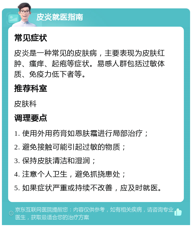 皮炎就医指南 常见症状 皮炎是一种常见的皮肤病，主要表现为皮肤红肿、瘙痒、起疱等症状。易感人群包括过敏体质、免疫力低下者等。 推荐科室 皮肤科 调理要点 1. 使用外用药膏如恩肤霜进行局部治疗； 2. 避免接触可能引起过敏的物质； 3. 保持皮肤清洁和湿润； 4. 注意个人卫生，避免抓挠患处； 5. 如果症状严重或持续不改善，应及时就医。