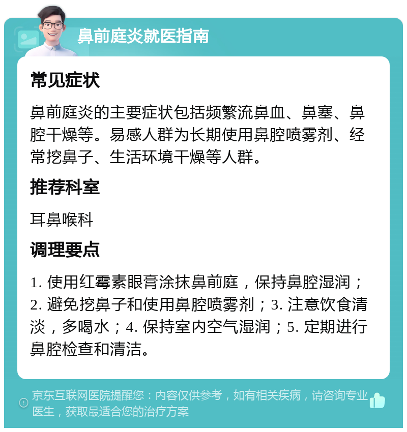 鼻前庭炎就医指南 常见症状 鼻前庭炎的主要症状包括频繁流鼻血、鼻塞、鼻腔干燥等。易感人群为长期使用鼻腔喷雾剂、经常挖鼻子、生活环境干燥等人群。 推荐科室 耳鼻喉科 调理要点 1. 使用红霉素眼膏涂抹鼻前庭，保持鼻腔湿润；2. 避免挖鼻子和使用鼻腔喷雾剂；3. 注意饮食清淡，多喝水；4. 保持室内空气湿润；5. 定期进行鼻腔检查和清洁。