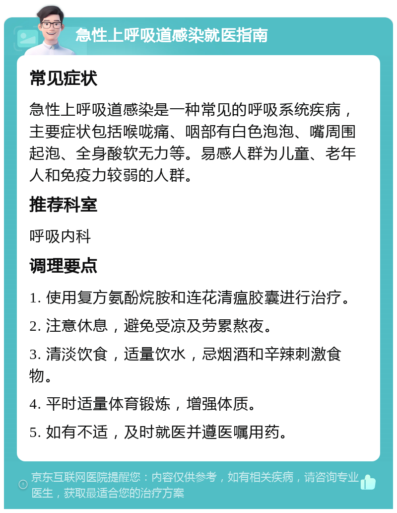 急性上呼吸道感染就医指南 常见症状 急性上呼吸道感染是一种常见的呼吸系统疾病，主要症状包括喉咙痛、咽部有白色泡泡、嘴周围起泡、全身酸软无力等。易感人群为儿童、老年人和免疫力较弱的人群。 推荐科室 呼吸内科 调理要点 1. 使用复方氨酚烷胺和连花清瘟胶囊进行治疗。 2. 注意休息，避免受凉及劳累熬夜。 3. 清淡饮食，适量饮水，忌烟酒和辛辣刺激食物。 4. 平时适量体育锻炼，增强体质。 5. 如有不适，及时就医并遵医嘱用药。